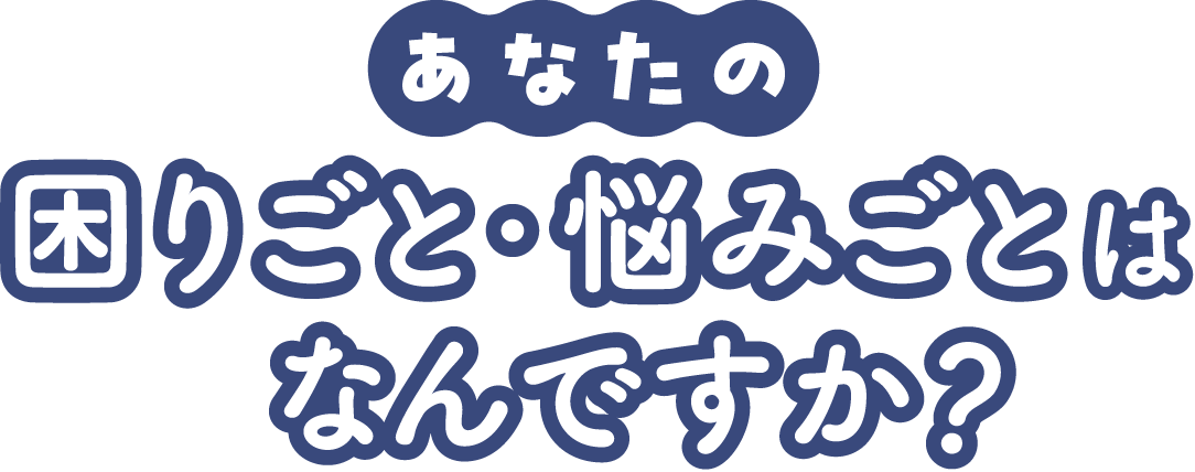 あなたの困りごと・悩みごとはなんですか?